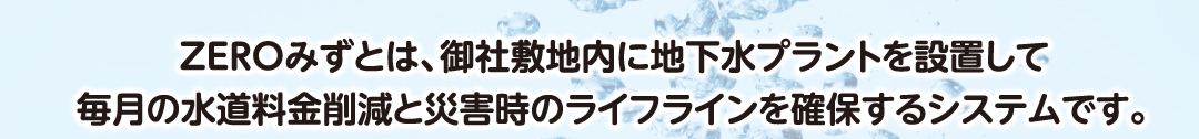 ZEROみずとは、御社敷地内に地下水プラントを設置して毎月の水道料金削減と災害時のライフラインを確保するシステムです。