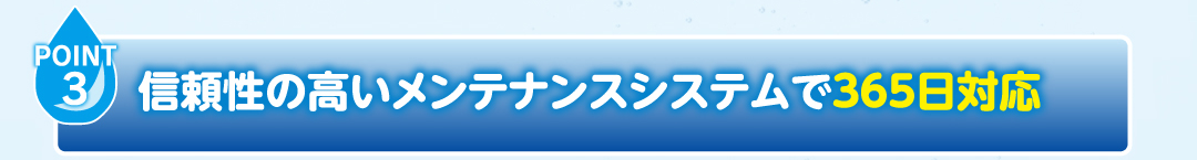 POINT3
                    信頼性の高いメンテナンスシステムで365日対応