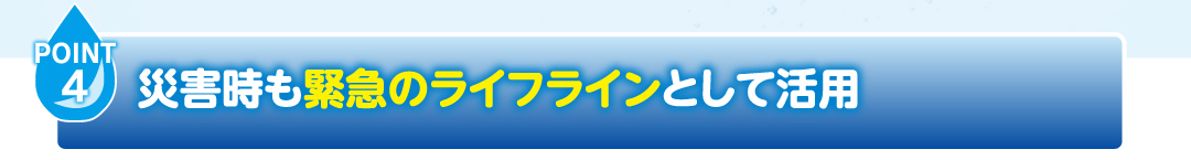 POINT4
                    御災害時も緊急のライフラインとして活用