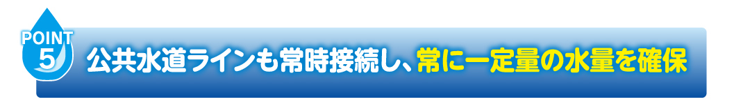 POINT5
                    公共水道ラインも常時接続し、常に一定量の水量を確保
