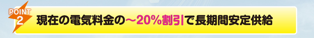 POINT2
                    現在の電気料金の2０％〜割引で長期間安定供給