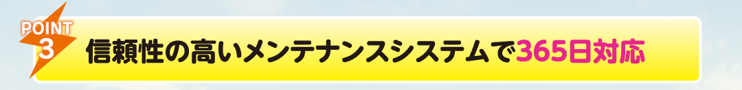 POINT3
                    信頼性の高いメンテナンスシステムで365日対応