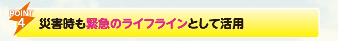 POINT4
                    災害時も緊急のライフラインとして活用