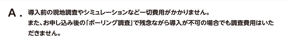 導入前の現地調査やシミュレーションなど一切費用がかかりません。
                                また、お申し込み後の「ボーリング調査」で残念ながら導入が不可の場合でも調査費用はいただきません。
