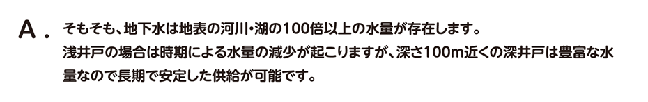 そもそも、地下水は地表の河川・湖の100倍以上の水量が存在します。 浅井戸の場合は時期による水量の減少が起こりますが、深さ100m近くの深井戸は豊富な水量なので長期で安定した供給が可能です。