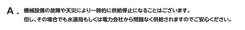 機械設備の故障や天災により一時的に供給停止になることはございます。 但し、その場合でも水道局もしくは電力会社から問題なく供給されますのでご安心ください。